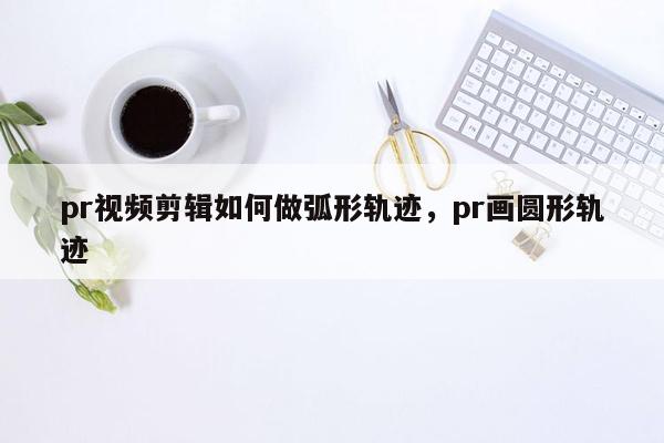 pr视频剪辑如何做弧形轨迹，pr画圆形轨迹