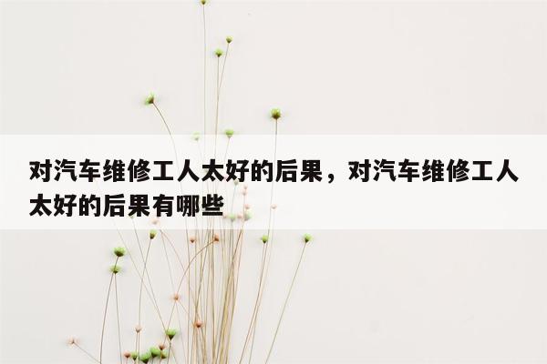 对汽车维修工人太好的后果，对汽车维修工人太好的后果有哪些