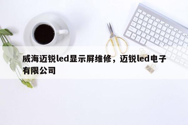 威海迈锐led显示屏维修，迈锐led电子有限公司