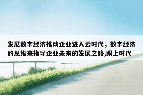 发展数字经济推动企业进入云时代，数字经济的思维来指导企业未来的发展之路,跟上时代