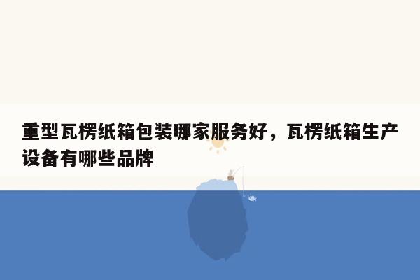 重型瓦楞纸箱包装哪家服务好，瓦楞纸箱生产设备有哪些品牌