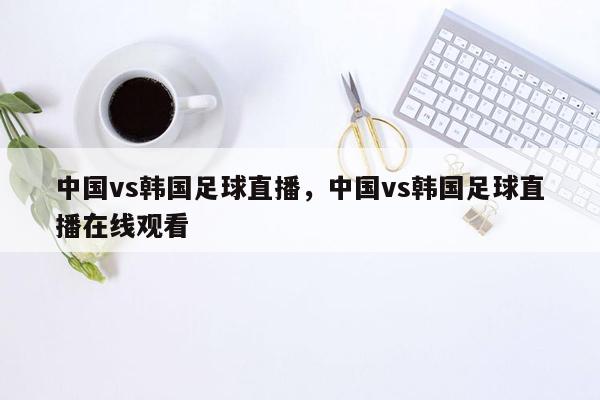 中国vs韩国足球直播，中国vs韩国足球直播在线观看