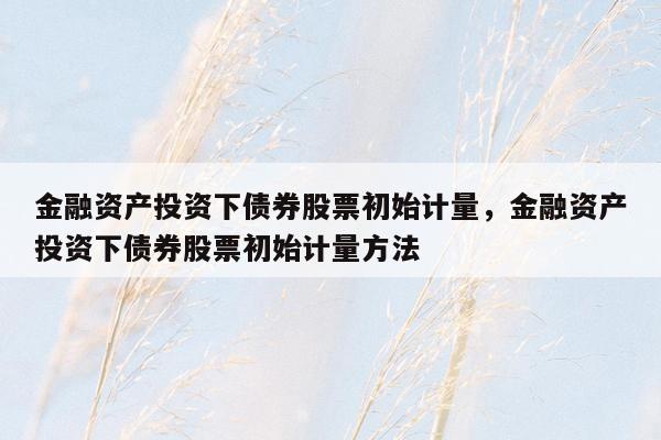 金融资产投资下债券股票初始计量，金融资产投资下债券股票初始计量方法