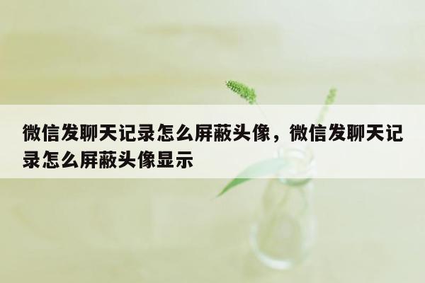 微信发聊天记录怎么屏蔽头像，微信发聊天记录怎么屏蔽头像显示