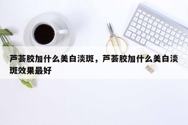 芦荟胶加什么美白淡斑，芦荟胶加什么美白淡斑效果最好