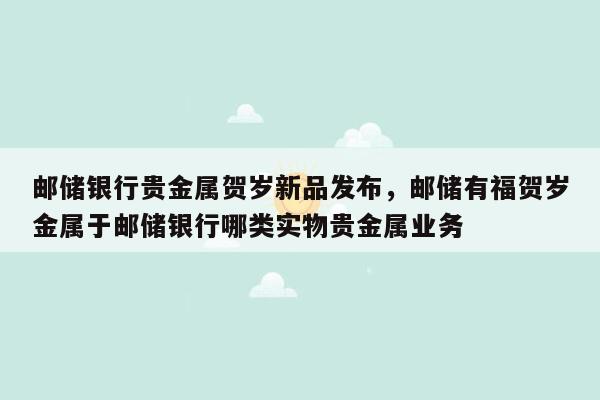 邮储银行贵金属贺岁新品发布，邮储有福贺岁金属于邮储银行哪类实物贵金属业务