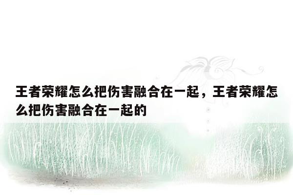 王者荣耀怎么把伤害融合在一起，王者荣耀怎么把伤害融合在一起的