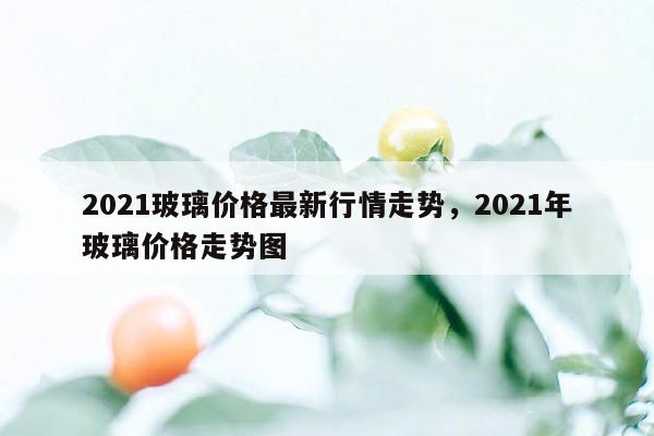 2021玻璃价格最新行情走势，2021年玻璃价格走势图