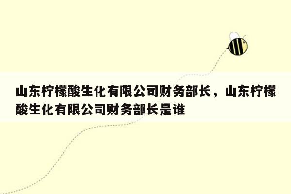 山东柠檬酸生化有限公司财务部长，山东柠檬酸生化有限公司财务部长是谁