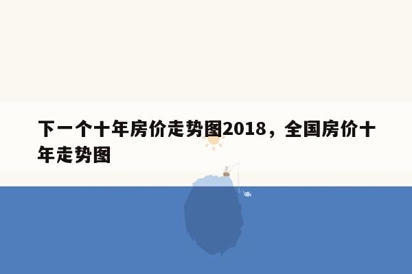 下一个十年房价走势图2018，全国房价十年走势图