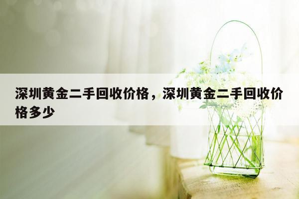 深圳黄金二手回收价格，深圳黄金二手回收价格多少