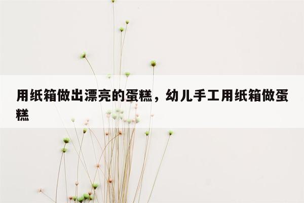 用纸箱做出漂亮的蛋糕，幼儿手工用纸箱做蛋糕