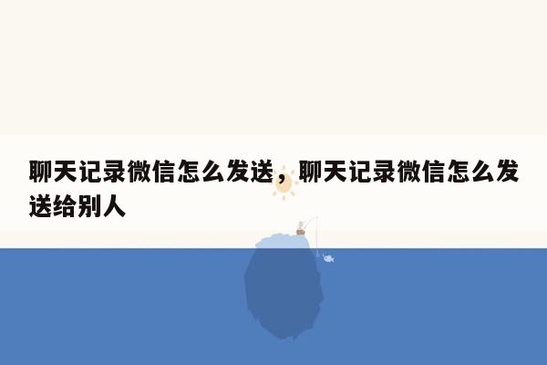 聊天记录微信怎么发送，聊天记录微信怎么发送给别人