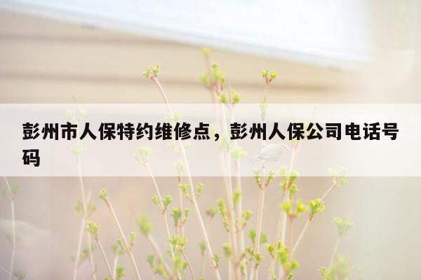 彭州市人保特约维修点，彭州人保公司电话号码