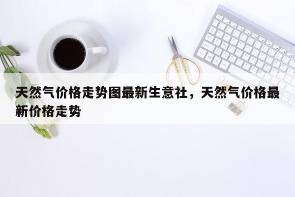 天然气价格走势图最新生意社，天然气价格最新价格走势