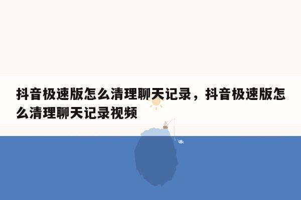 抖音极速版怎么清理聊天记录，抖音极速版怎么清理聊天记录视频