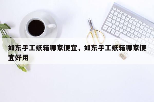 如东手工纸箱哪家便宜，如东手工纸箱哪家便宜好用