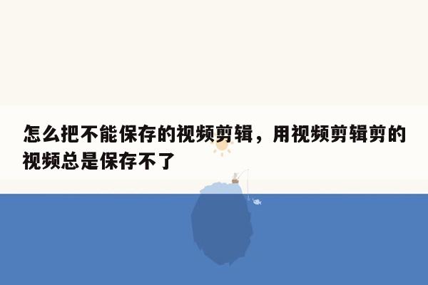 怎么把不能保存的视频剪辑，用视频剪辑剪的视频总是保存不了