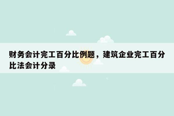 财务会计完工百分比例题，建筑企业完工百分比法会计分录