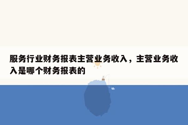 服务行业财务报表主营业务收入，主营业务收入是哪个财务报表的