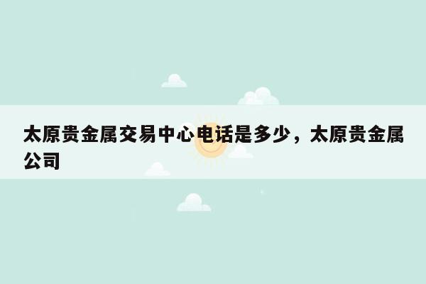 太原贵金属交易中心电话是多少，太原贵金属公司