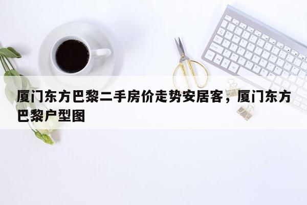 厦门东方巴黎二手房价走势安居客，厦门东方巴黎户型图