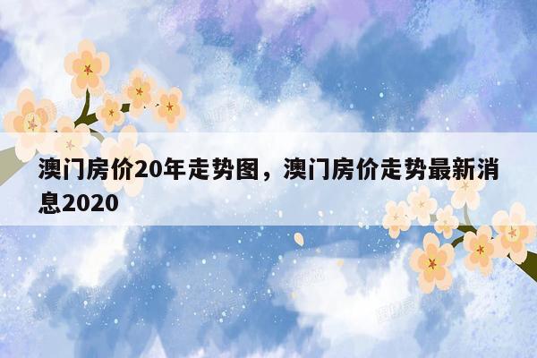 澳门房价20年走势图，澳门房价走势最新消息2020