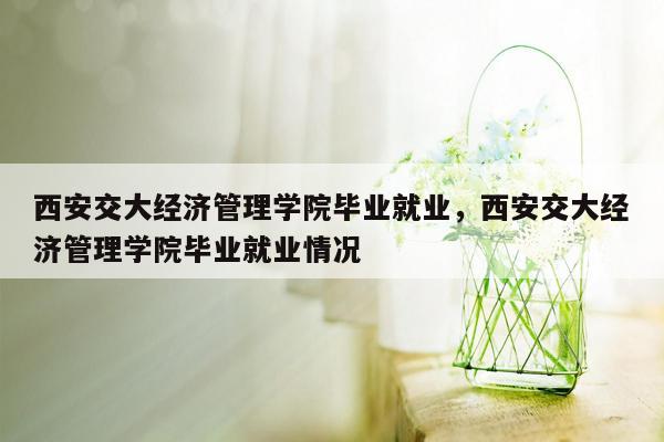 西安交大经济管理学院毕业就业，西安交大经济管理学院毕业就业情况