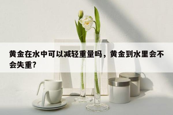 黄金在水中可以减轻重量吗，黄金到水里会不会失重?