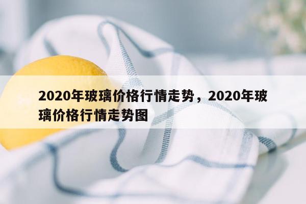 2020年玻璃价格行情走势，2020年玻璃价格行情走势图