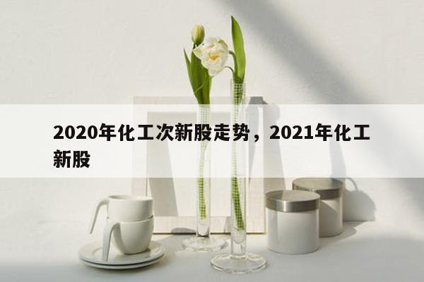 2020年化工次新股走势，2021年化工新股