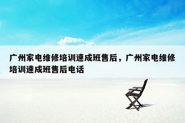 广州家电维修培训速成班售后，广州家电维修培训速成班售后电话