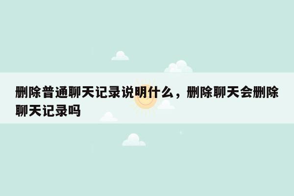 删除普通聊天记录说明什么，删除聊天会删除聊天记录吗