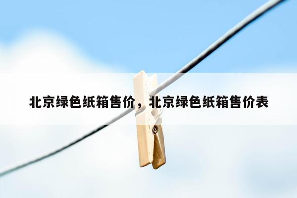 北京绿色纸箱售价，北京绿色纸箱售价表