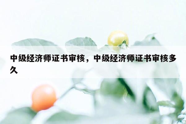 中级经济师证书审核，中级经济师证书审核多久