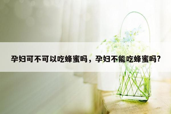 孕妇可不可以吃蜂蜜吗，孕妇不能吃蜂蜜吗?