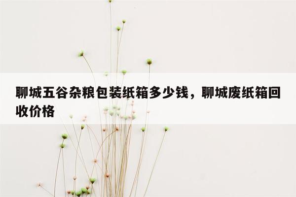 聊城五谷杂粮包装纸箱多少钱，聊城废纸箱回收价格