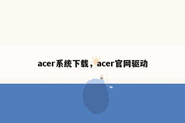 acer系统下载，acer官网驱动