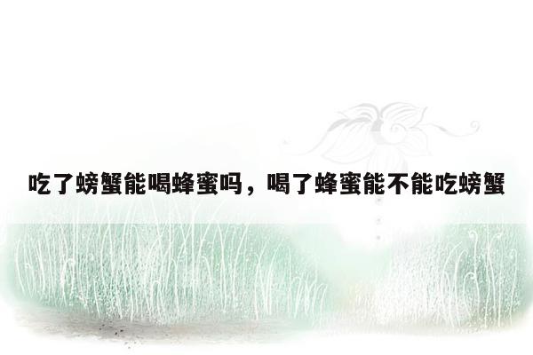 吃了螃蟹能喝蜂蜜吗，喝了蜂蜜能不能吃螃蟹