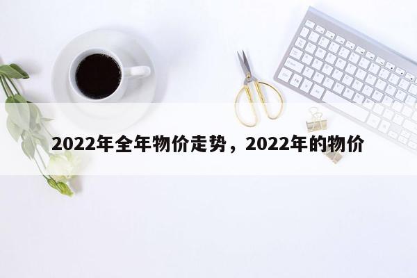 2022年全年物价走势，2022年的物价