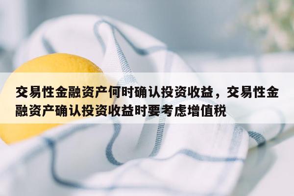 交易性金融资产何时确认投资收益，交易性金融资产确认投资收益时要考虑增值税