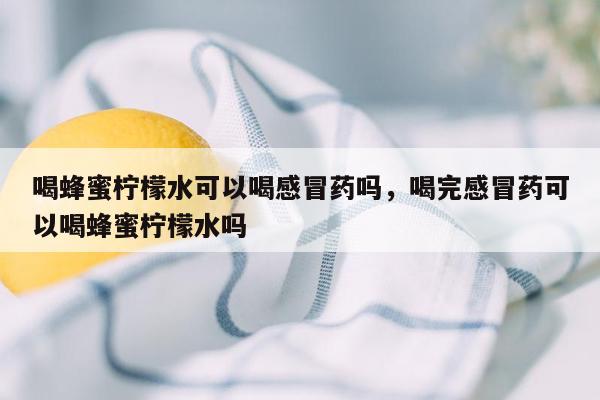 喝蜂蜜柠檬水可以喝感冒药吗，喝完感冒药可以喝蜂蜜柠檬水吗