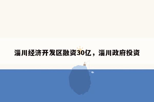 淄川经济开发区融资30亿，淄川政府投资