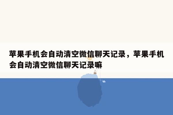 苹果手机会自动清空微信聊天记录，苹果手机会自动清空微信聊天记录嘛