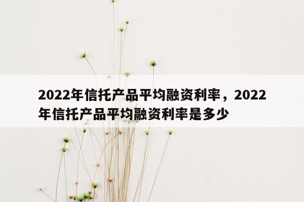 2022年信托产品平均融资利率，2022年信托产品平均融资利率是多少