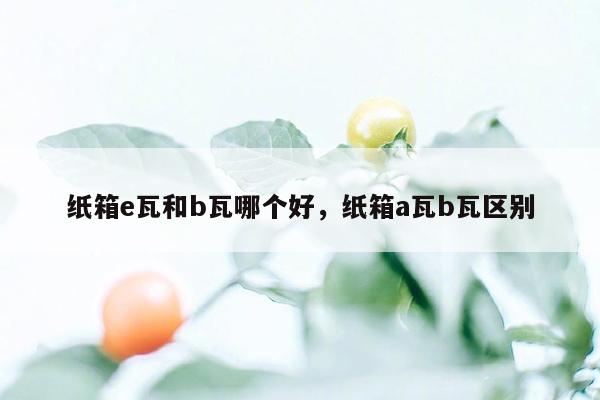 纸箱e瓦和b瓦哪个好，纸箱a瓦b瓦区别