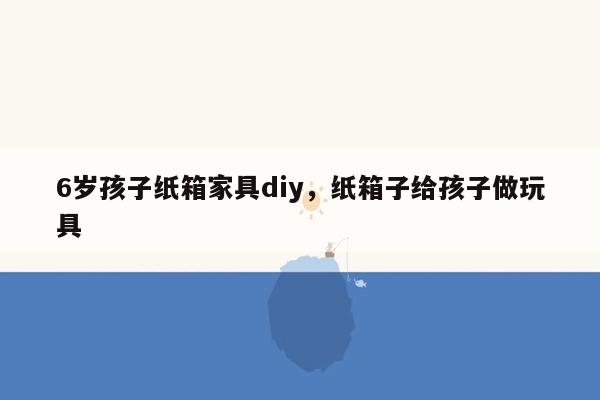 6岁孩子纸箱家具diy，纸箱子给孩子做玩具