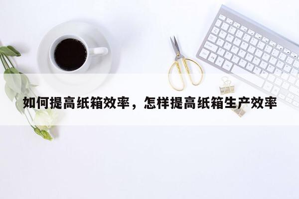 如何提高纸箱效率，怎样提高纸箱生产效率