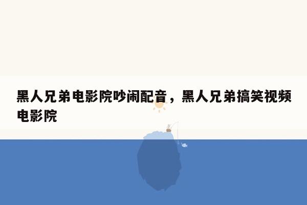 黑人兄弟电影院吵闹配音，黑人兄弟搞笑视频电影院