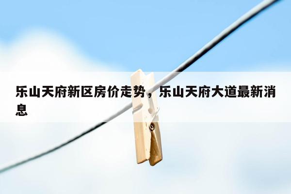 乐山天府新区房价走势，乐山天府大道最新消息